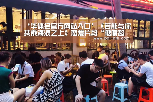 ‘华体会官方网站入口’《若能与你共乘海浪之上》恋爱片段“糖度超标” 史上最甜对唱让你面红心跳(图4) 华体会体育app下载